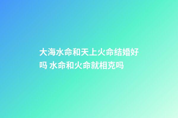 大海水命和天上火命结婚好吗 水命和火命就相克吗